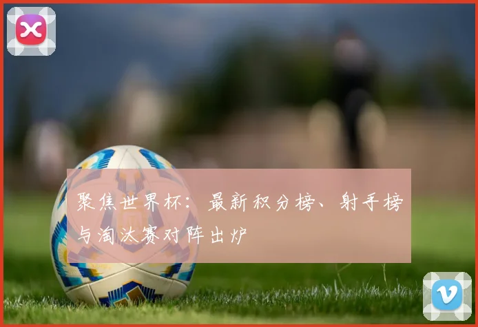 聚焦世界杯：最新积分榜、射手榜与淘汰赛对阵出炉