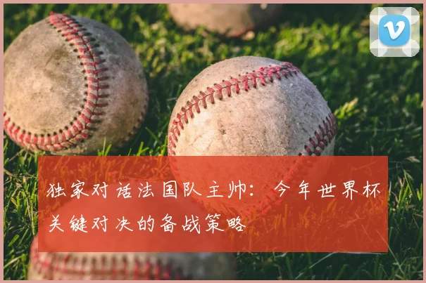 独家对话法国队主帅：今年世界杯关键对决的备战策略