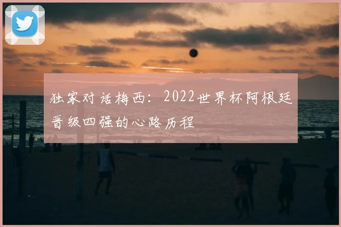 独家对话梅西：2022世界杯阿根廷晋级四强的心路历程