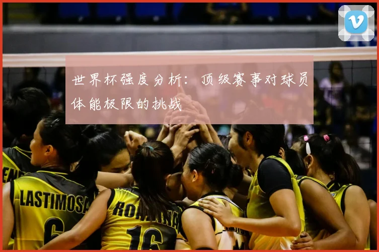世界杯强度分析:顶级赛事对球员体能极限的挑战