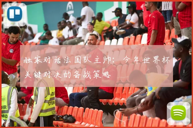独家对话法国队主帅：今年世界杯关键对决的备战策略