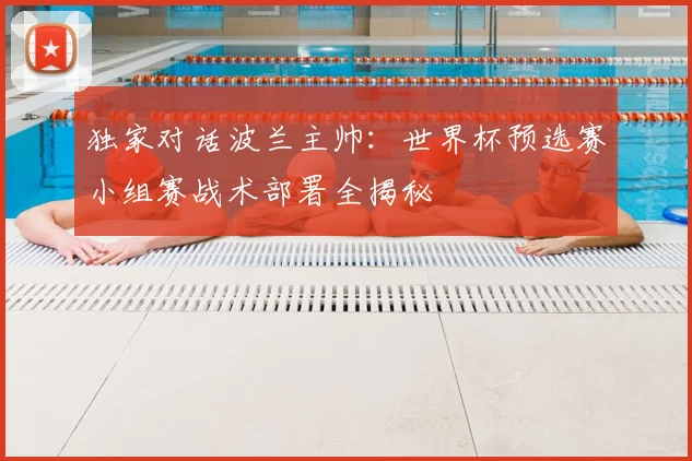 独家对话波兰主帅：世界杯预选赛小组赛战术部署全揭秘