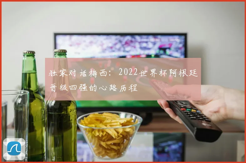 独家对话梅西：2022世界杯阿根廷晋级四强的心路历程