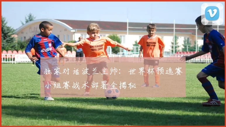 独家对话波兰主帅：世界杯预选赛小组赛战术部署全揭秘