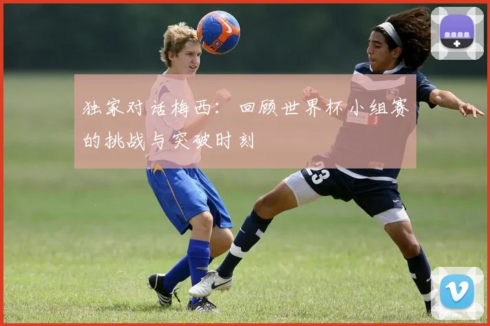 独家对话梅西：回顾世界杯小组赛的挑战与突破时刻