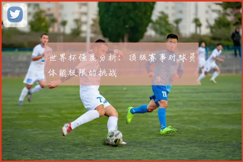 世界杯强度分析:顶级赛事对球员体能极限的挑战