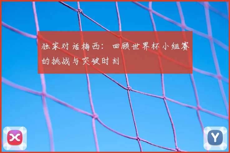 独家对话梅西：回顾世界杯小组赛的挑战与突破时刻