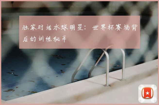 独家对话水球明星：世界杯赛场背后的训练秘辛