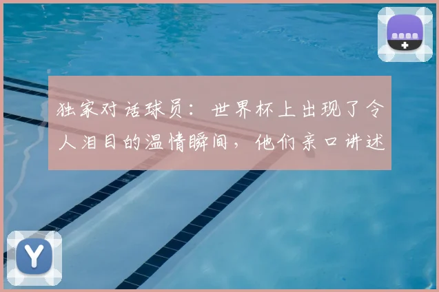 独家对话球员：世界杯上出现了令人泪目的温情瞬间，他们亲口讲述