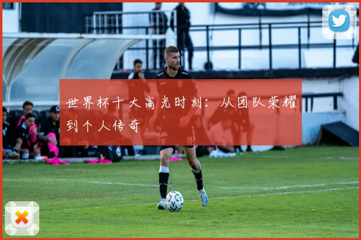 世界杯十大高光时刻:从团队荣耀到个人传奇